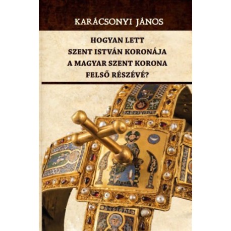 Karácsonyi János: Hogyan lett Szent István koronája a Magyar Szent Korona felső részévé?