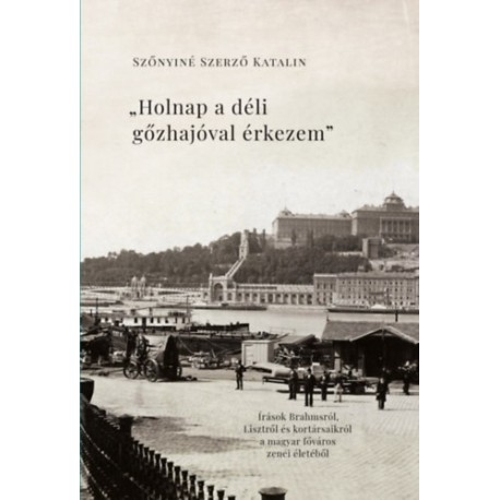Szőnyiné Szerző Katalin: Holnap a déli gőzhajóval érkezem - Írások Brahmsról, Lisztről és kortársaikról a főváros zenei életéből